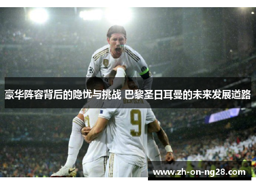 豪华阵容背后的隐忧与挑战 巴黎圣日耳曼的未来发展道路