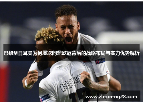 巴黎圣日耳曼为何屡次问鼎欧冠背后的战略布局与实力优势解析