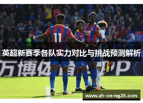 英超新赛季各队实力对比与挑战预测解析 英超新赛季各队实力对比与挑战预测解析
