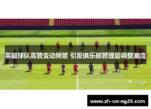 英超球队高管变动频繁 引发俱乐部管理层调整潮流