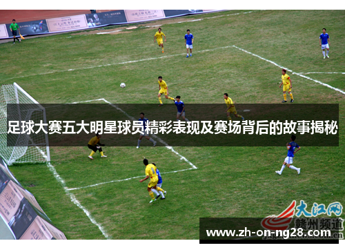 足球大赛五大明星球员精彩表现及赛场背后的故事揭秘
