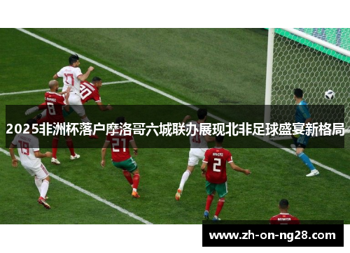 2025非洲杯落户摩洛哥六城联办展现北非足球盛宴新格局