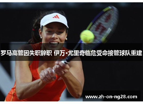 罗马高管因失职辞职 伊万·尤里奇临危受命接管球队重建