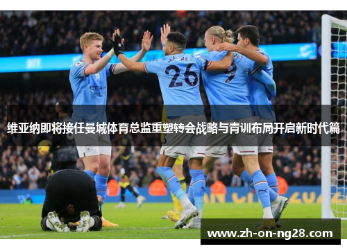 维亚纳即将接任曼城体育总监重塑转会战略与青训布局开启新时代篇