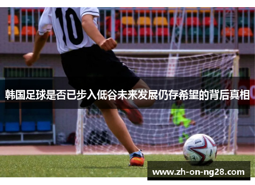韩国足球是否已步入低谷未来发展仍存希望的背后真相 韩国足球是否已步入低谷未来发展仍存希望的背后真相