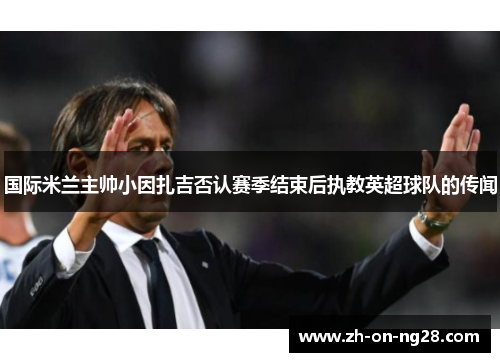 国际米兰主帅小因扎吉否认赛季结束后执教英超球队的传闻 国际米兰主帅小因扎吉否认赛季结束后执教英超球队的传闻